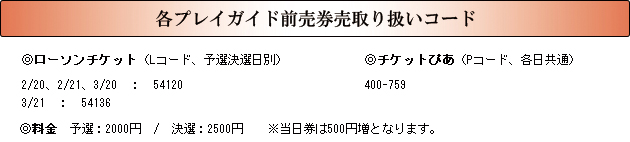各プレイガイド前売券売取り扱いコード<br />
◎ローソンチケット（Lコード、予選決選日別）<br />
2/20、2/21、3/20　：　54120<br />
3/21　：　54136<br />
◎チケットぴあ（Pコード、各日共通）<br />
400-759