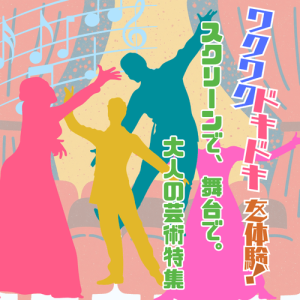 ワクワク ドキドキを体験！ スクリーンで、舞台で。大人の芸術特集